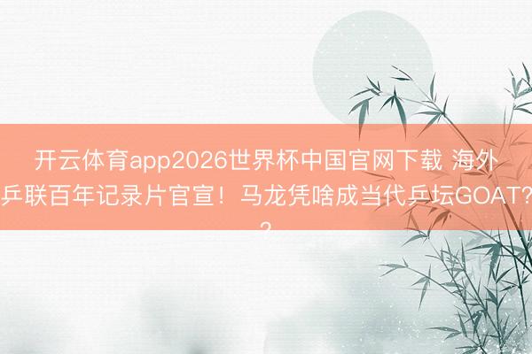 开云体育app2026世界杯中国官网下载 海外乒联百年记录片官宣！马龙凭啥成当代乒坛GOAT？