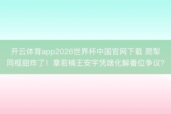 开云体育app2026世界杯中国官网下载 爬犁同框甜炸了！章若楠王安宇凭啥化解番位争议？