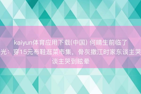 kaiyun体育应用下载(中国) 何晴生前临了影像曝光:穿15元布鞋逛菜市集,骨灰撒江时家东谈主哭到眩晕