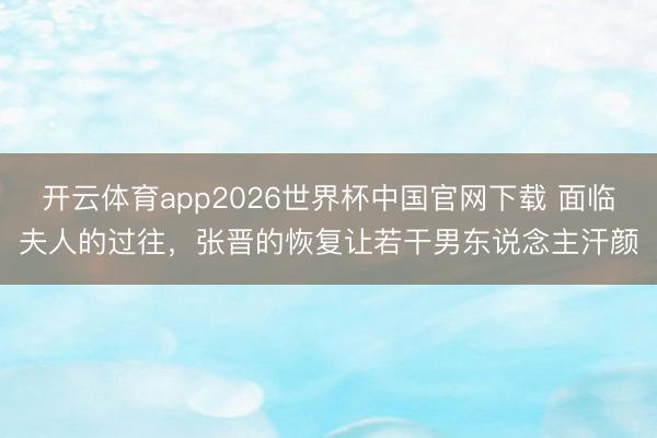 开云体育app2026世界杯中国官网下载 面临夫人的过往，张晋的恢复让若干男东说念主汗颜