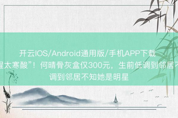 开云IOS/Android通用版/手机APP下载 戏骨临了一程太寒酸”!何晴骨灰盒仅300元,生前低调到邻居不知她是明星