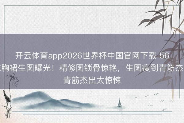 开云体育app2026世界杯中国官网下载 56岁张敏抹胸裙生图曝光！精修图锁骨惊艳，生图瘦到青筋杰出太惊悚