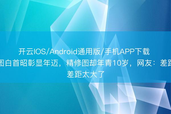 开云IOS/Android通用版/手机APP下载 洪欣生图白首昭彰显年迈,精修图却年青10岁,网友:差距太大了