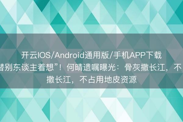 开云IOS/Android通用版/手机APP下载 连葬礼皆要替别东谈主着想”！何晴遗嘱曝光：骨灰撒长江，不占用地皮资源