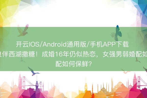 开云IOS/Android通用版/手机APP下载 杨千嬅良伴西湖撒糖！成婚16年仍似热恋，女强男弱婚配如何保鲜？