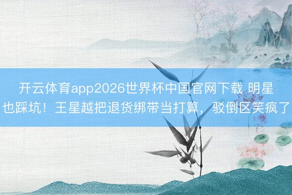 开云体育app2026世界杯中国官网下载 明星也踩坑!王星越把退货绑带当打算,驳倒区笑疯了