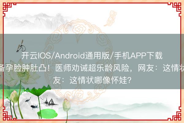 开云IOS/Android通用版/手机APP下载 45岁金莎备孕脸肿肚凸！医师劝诫超乐龄风险，网友：这情状哪像怀娃？