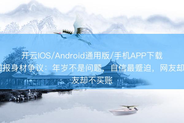开云IOS/Android通用版/手机APP下载 张敏回报身材争议：年岁不是问题，自信最蹙迫，网友却不买账
