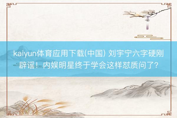 kaiyun体育应用下载(中国) 刘宇宁六字硬刚辟谣！内娱明星终于学会这样怼质问了？