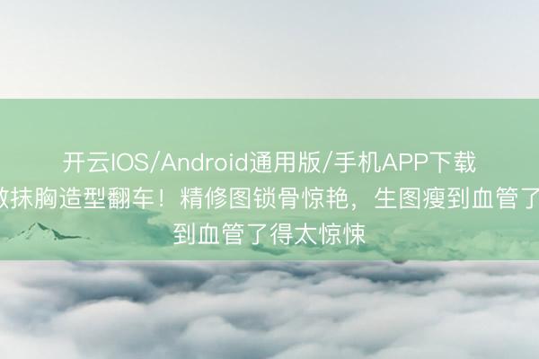 开云IOS/Android通用版/手机APP下载 56岁张敏抹胸造型翻车！精修图锁骨惊艳，生图瘦到血管了得太惊悚