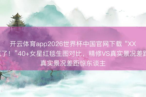 开云体育app2026世界杯中国官网下载 “XXX造型杀疯了!”40+女星红毯生图对比,精修VS真实景况差距惊东谈主