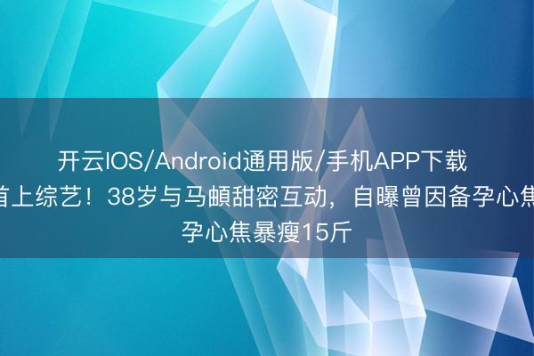 开云IOS/Android通用版/手机APP下载 李纯婚后首上综艺！38岁与马頔甜密互动，自曝曾因备孕心焦暴瘦15斤