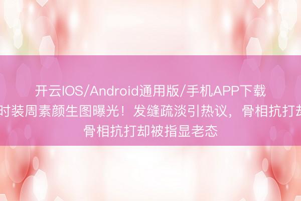 开云IOS/Android通用版/手机APP下载 刘亦菲巴黎时装周素颜生图曝光！发缝疏淡引热议，骨相抗打却被指显老态
