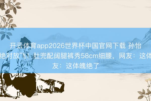 开云体育app2026世界杯中国官网下载 孙怡仳离后绝对放飞!肚兜配阔腿裤秀58cm细腰,网友:这体魄绝了