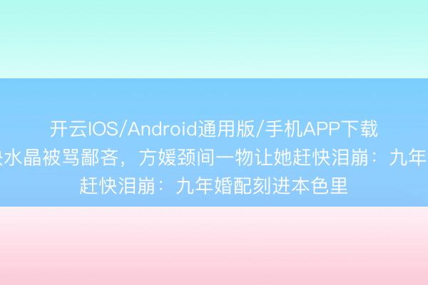 开云IOS/Android通用版/手机APP下载 郭富城送600块水晶被骂鄙吝，方媛颈间一物让她赶快泪崩：九年婚配刻进本色里