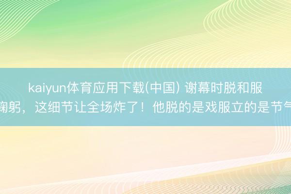 kaiyun体育应用下载(中国) 谢幕时脱和服鞠躬，这细节让全场炸了！他脱的是戏服立的是节气