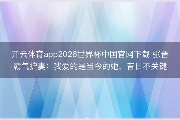 开云体育app2026世界杯中国官网下载 张晋霸气护妻：我爱的是当今的她，昔日不关键