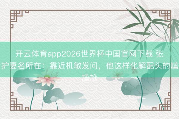 开云体育app2026世界杯中国官网下载 张晋护妻名所在：靠近机敏发问，他这样化解配头的尴尬