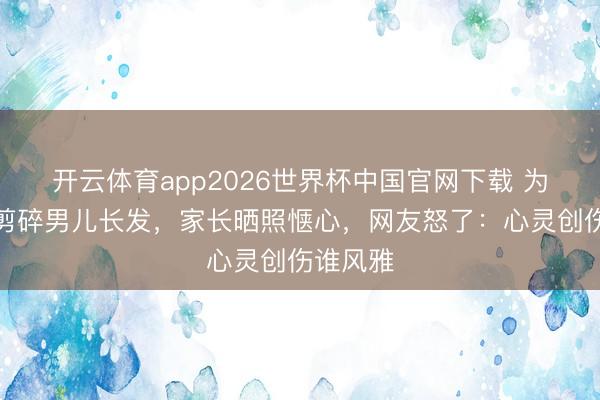 开云体育app2026世界杯中国官网下载 为防早恋剪碎男儿长发，家长晒照惬心，网友怒了：心灵创伤谁风雅
