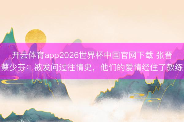 开云体育app2026世界杯中国官网下载 张晋蔡少芬：被发问过往情史，他们的爱情经住了教练
