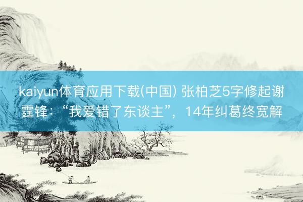 kaiyun体育应用下载(中国) 张柏芝5字修起谢霆锋：“我爱错了东谈主”，14年纠葛终宽解