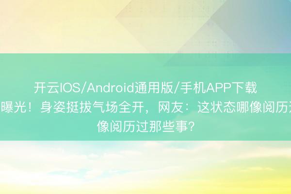 开云IOS/Android通用版/手机APP下载 刘翔近照曝光！身姿挺拔气场全开，网友：这状态哪像阅历过那些事？