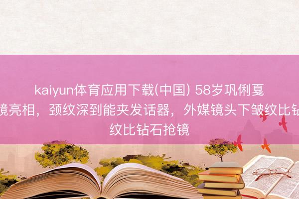 kaiyun体育应用下载(中国) 58岁巩俐戛纳无滤镜亮相，颈纹深到能夹发话器，外媒镜头下皱纹比钻石抢镜