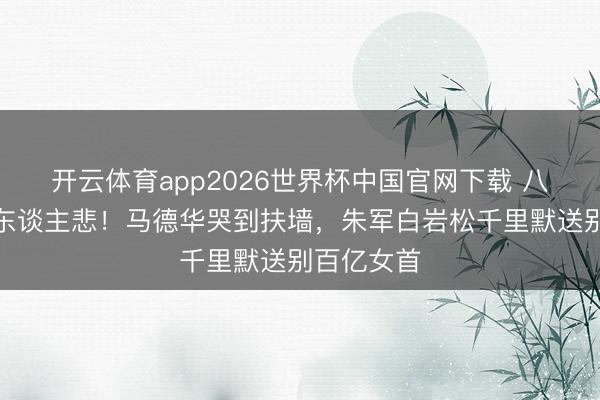 开云体育app2026世界杯中国官网下载 八宝山雨落东谈主悲！马德华哭到扶墙，朱军白岩松千里默送别百亿女首