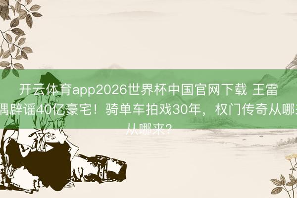 开云体育app2026世界杯中国官网下载 王雷配偶辟谣40亿豪宅!骑单车拍戏30年,权门传奇从哪来?