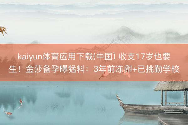 kaiyun体育应用下载(中国) 收支17岁也要生！金莎备孕曝猛料：3年前冻卵+已挑勤学校