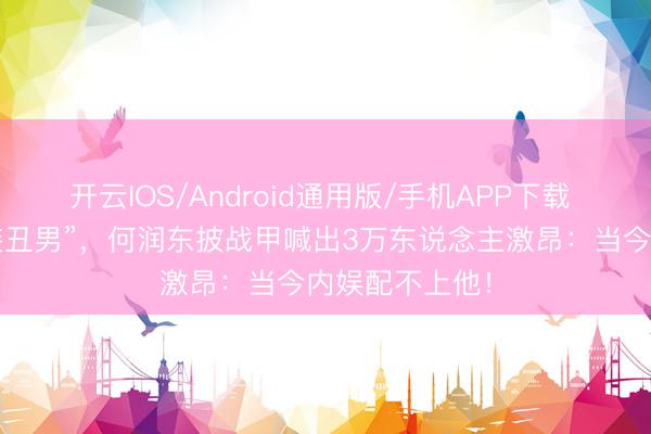 开云IOS/Android通用版/手机APP下载 被骂十年“古装丑男”,何润东披战甲喊出3万东说念主激昂:当今内娱配不上他!