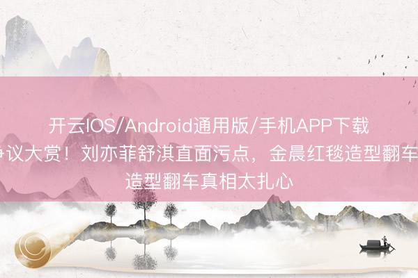 开云IOS/Android通用版/手机APP下载 内娱颜值争议大赏！刘亦菲舒淇直面污点，金晨红毯造型翻车真相太扎心