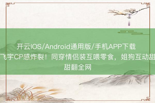 开云IOS/Android通用版/手机APP下载 热巴陈飞宇CP感炸裂！同穿情侣装互喂零食，姐狗互动甜翻全网