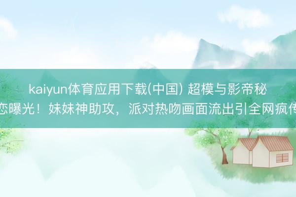 kaiyun体育应用下载(中国) 超模与影帝秘恋曝光！妹妹神助攻，派对热吻画面流出引全网疯传