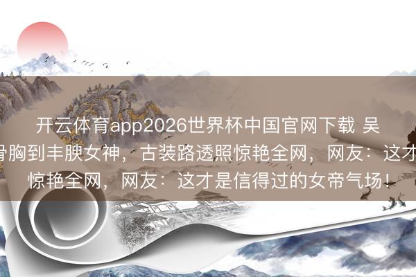 开云体育app2026世界杯中国官网下载 吴谨言换骨夺胎!从排骨胸到丰腴女神,古装路透照惊艳全网,网友:这才是信得过的女帝气场!