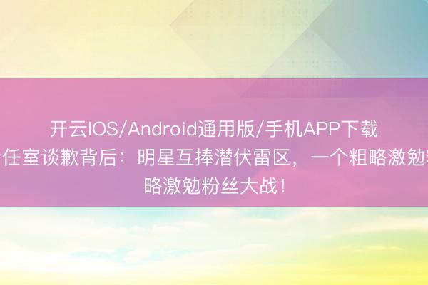 开云IOS/Android通用版/手机APP下载 周雨彤责任室谈歉背后:明星互捧潜伏雷区,一个粗略激勉粉丝大战!