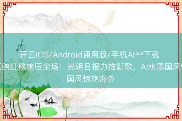 开云IOS/Android通用版/手机APP下载 虞书欣戛纳红毯艳压全场！光明日报力推新歌，AI水墨国风惊艳海外