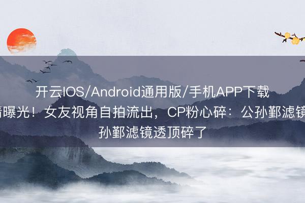 开云IOS/Android通用版/手机APP下载 李卿恋情曝光!女友视角自拍流出,CP粉心碎:公孙鄞滤镜透顶碎了