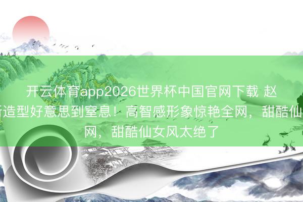 开云体育app2026世界杯中国官网下载 赵今麦短发新造型好意思到窒息!高智感形象惊艳全网,甜酷仙女风太绝了
