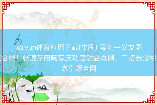 kaiyun体育应用下载(中国) 导演一又友圈泄惊天合照！张凌赫田曦薇庆功宴领会爆棚，二搭悬念引爆全网