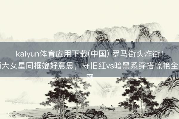kaiyun体育应用下载(中国) 罗马街头炸街!两大女星同框媲好意思,守旧红vs暗黑系穿搭惊艳全网