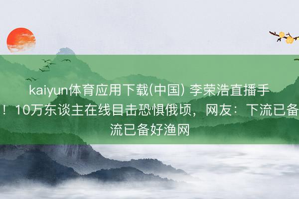 kaiyun体育应用下载(中国) 李荣浩直播手机坠河！10万东谈主在线目击恐惧俄顷，网友：下流已备好渔网