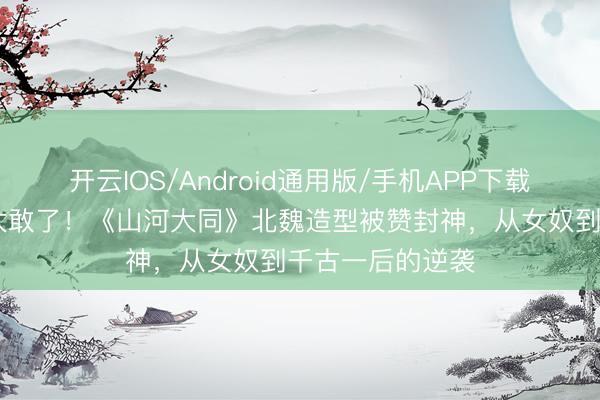 开云IOS/Android通用版/手机APP下载 杨幂素颜出镜太敢了！《山河大同》北魏造型被赞封神，从女奴到千古一后的逆袭