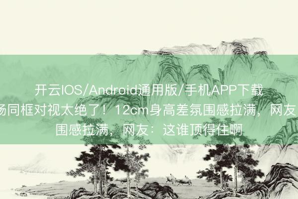 开云IOS/Android通用版/手机APP下载 管栎闫睿豪机场同框对视太绝了！12cm身高差氛围感拉满，网友：这谁顶得住啊