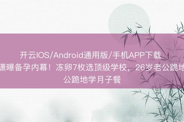 开云IOS/Android通用版/手机APP下载 金莎孙丞潇曝备孕内幕！冻卵7枚选顶级学校，26岁老公跪地学月子餐