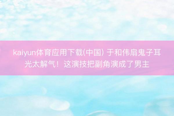 kaiyun体育应用下载(中国) 于和伟扇鬼子耳光太解气！这演技把副角演成了男主