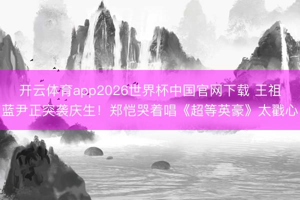 开云体育app2026世界杯中国官网下载 王祖蓝尹正突袭庆生！郑恺哭着唱《超等英豪》太戳心