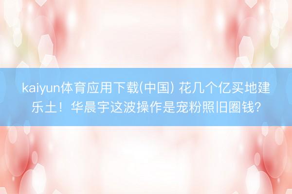 kaiyun体育应用下载(中国) 花几个亿买地建乐土!华晨宇这波操作是宠粉照旧圈钱?