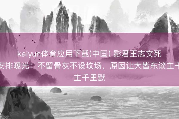 kaiyun体育应用下载(中国) 影君王志文死后事安排曝光：不留骨灰不设坟场，原因让大皆东谈主千里默