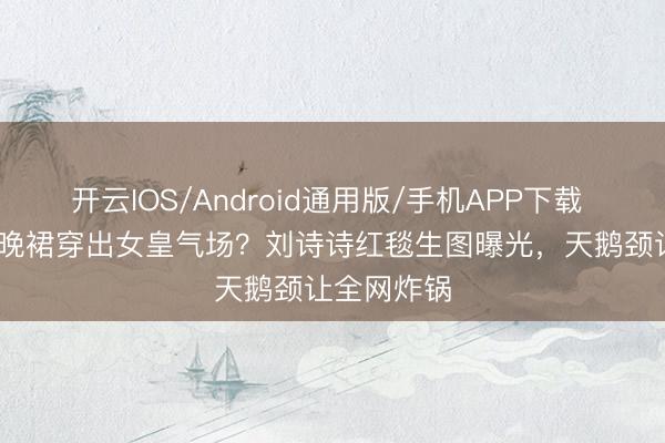 开云IOS/Android通用版/手机APP下载 3999元村晚裙穿出女皇气场？刘诗诗红毯生图曝光，天鹅颈让全网炸锅